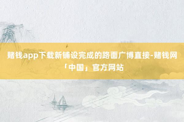 赌钱app下载新铺设完成的路面广博直接-赌钱网「中国」官方网站