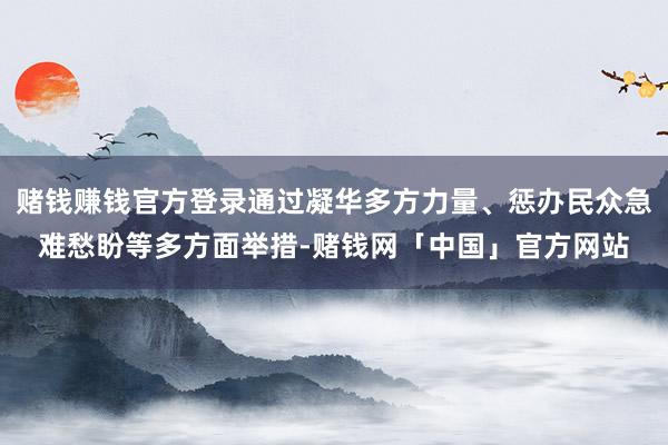 赌钱赚钱官方登录通过凝华多方力量、惩办民众急难愁盼等多方面举措-赌钱网「中国」官方网站