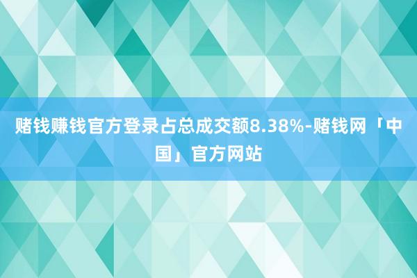 赌钱赚钱官方登录占总成交额8.38%-赌钱网「中国」官方网站