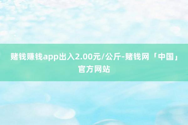 赌钱赚钱app出入2.00元/公斤-赌钱网「中国」官方网站