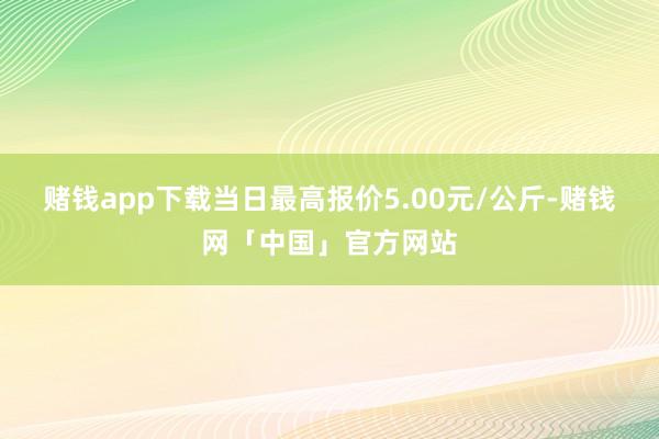 赌钱app下载当日最高报价5.00元/公斤-赌钱网「中国」官方网站