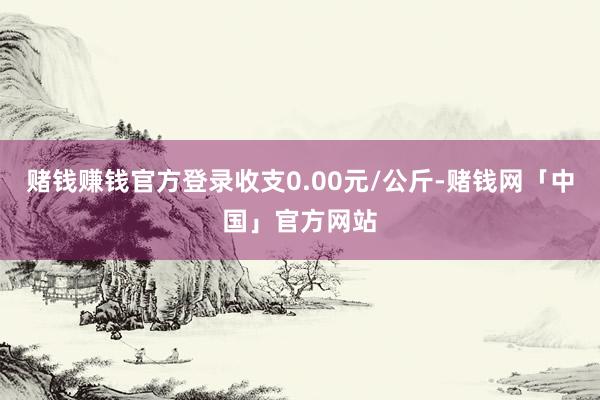 赌钱赚钱官方登录收支0.00元/公斤-赌钱网「中国」官方网站