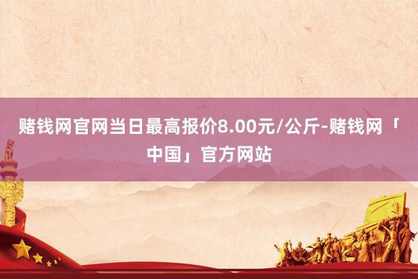 赌钱网官网当日最高报价8.00元/公斤-赌钱网「中国」官方网站