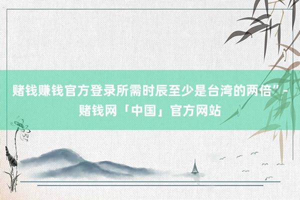 赌钱赚钱官方登录所需时辰至少是台湾的两倍”-赌钱网「中国」官方网站