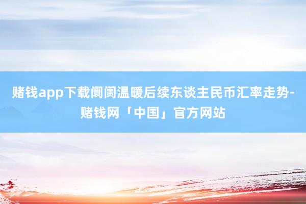 赌钱app下载阛阓温暖后续东谈主民币汇率走势-赌钱网「中国」官方网站