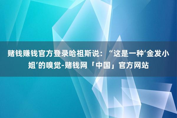 赌钱赚钱官方登录　　哈祖斯说：“这是一种‘金发小姐’的嗅觉-赌钱网「中国」官方网站