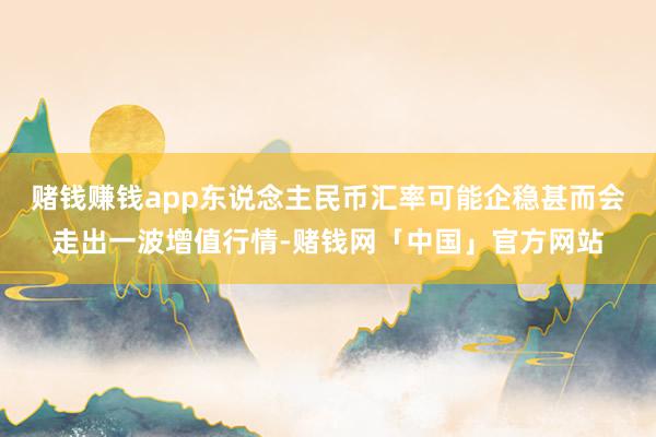 赌钱赚钱app东说念主民币汇率可能企稳甚而会走出一波增值行情-赌钱网「中国」官方网站