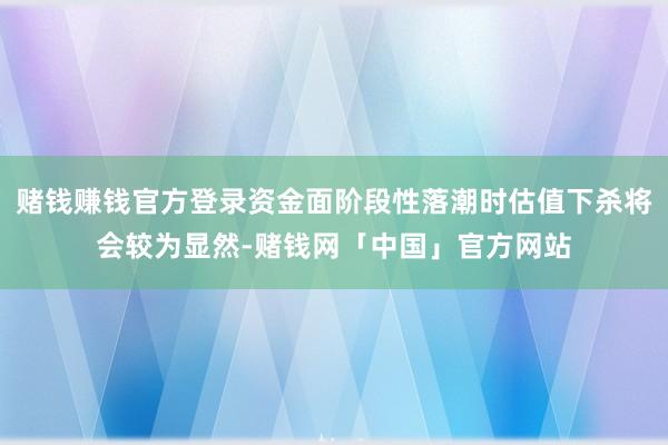 赌钱赚钱官方登录资金面阶段性落潮时估值下杀将会较为显然-赌钱网「中国」官方网站