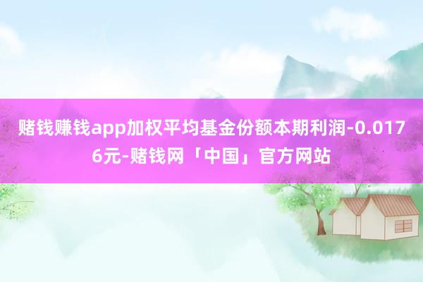 赌钱赚钱app加权平均基金份额本期利润-0.0176元-赌钱网「中国」官方网站