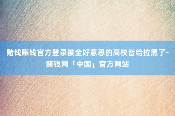 赌钱赚钱官方登录被全好意思的高校皆给拉黑了-赌钱网「中国」官方网站
