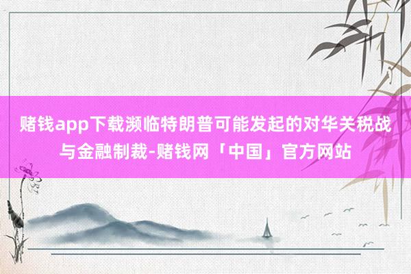 赌钱app下载濒临特朗普可能发起的对华关税战与金融制裁-赌钱网「中国」官方网站