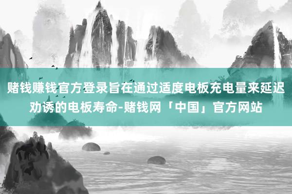 赌钱赚钱官方登录旨在通过适度电板充电量来延迟劝诱的电板寿命-赌钱网「中国」官方网站