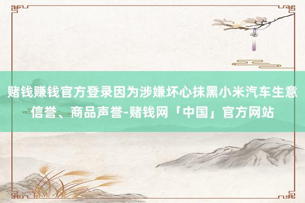 赌钱赚钱官方登录因为涉嫌坏心抹黑小米汽车生意信誉、商品声誉-赌钱网「中国」官方网站
