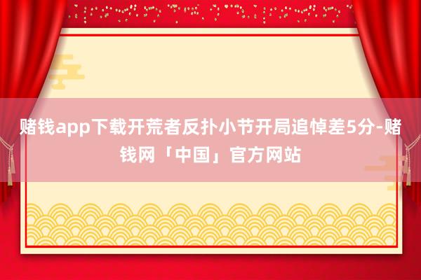 赌钱app下载开荒者反扑小节开局追悼差5分-赌钱网「中国」官方网站