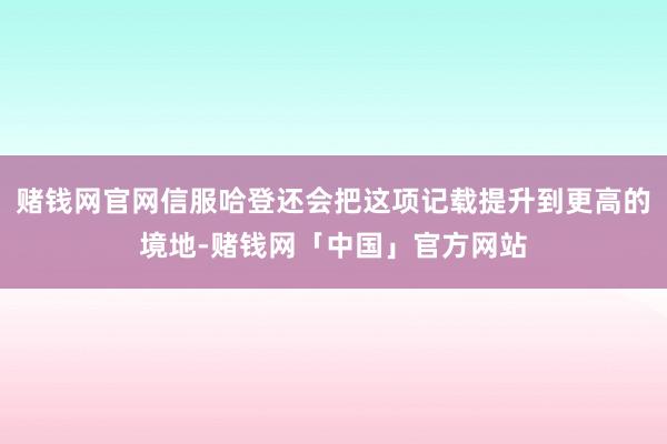 赌钱网官网信服哈登还会把这项记载提升到更高的境地-赌钱网「中国」官方网站