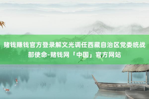 赌钱赚钱官方登录解文光调任西藏自治区党委统战部使命-赌钱网「中国」官方网站