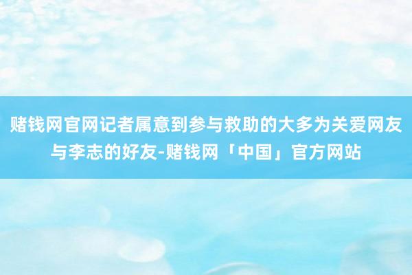 赌钱网官网记者属意到参与救助的大多为关爱网友与李志的好友-赌钱网「中国」官方网站