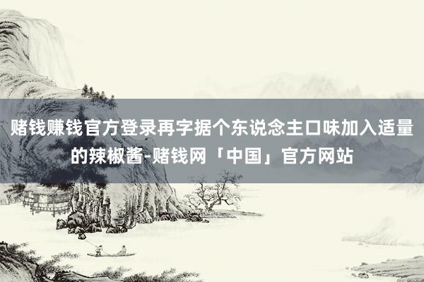 赌钱赚钱官方登录再字据个东说念主口味加入适量的辣椒酱-赌钱网「中国」官方网站