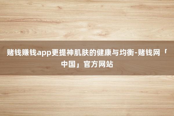 赌钱赚钱app更提神肌肤的健康与均衡-赌钱网「中国」官方网站