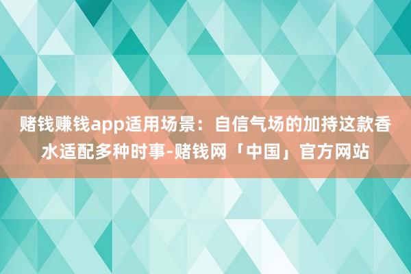 赌钱赚钱app适用场景：自信气场的加持这款香水适配多种时事-赌钱网「中国」官方网站