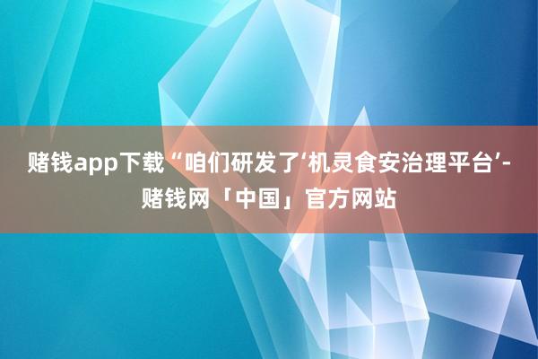 赌钱app下载“咱们研发了‘机灵食安治理平台’-赌钱网「中国」官方网站