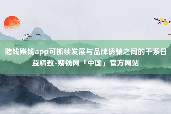 赌钱赚钱app可抓续发展与品牌诱骗之间的干系日益精致-赌钱网「中国」官方网站