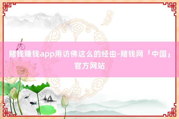 赌钱赚钱app　　用访佛这么的经由-赌钱网「中国」官方网站