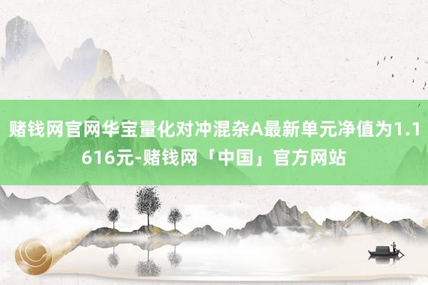 赌钱网官网华宝量化对冲混杂A最新单元净值为1.1616元-赌钱网「中国」官方网站