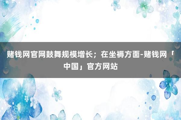 赌钱网官网鼓舞规模增长；在坐褥方面-赌钱网「中国」官方网站