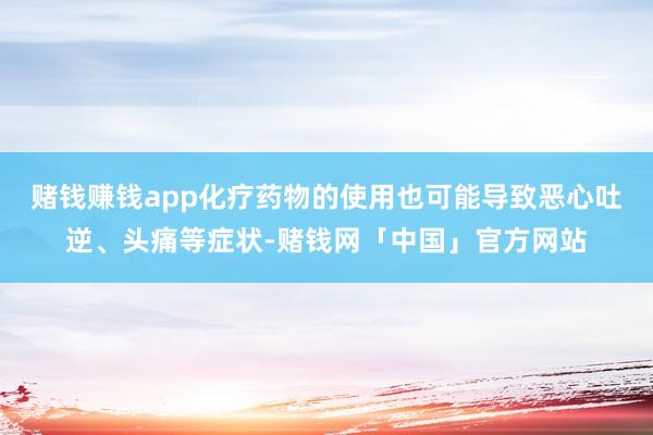赌钱赚钱app化疗药物的使用也可能导致恶心吐逆、头痛等症状-赌钱网「中国」官方网站