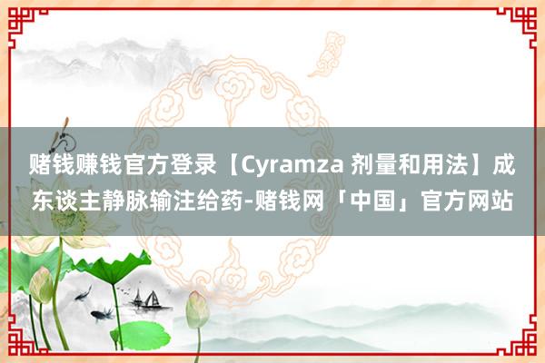 赌钱赚钱官方登录【Cyramza 剂量和用法】成东谈主静脉输注给药-赌钱网「中国」官方网站