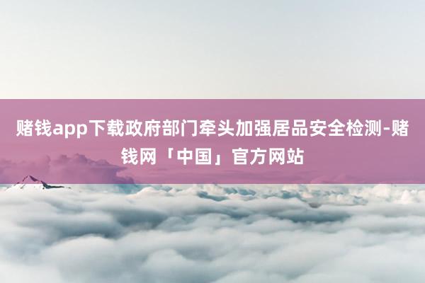 赌钱app下载政府部门牵头加强居品安全检测-赌钱网「中国」官方网站