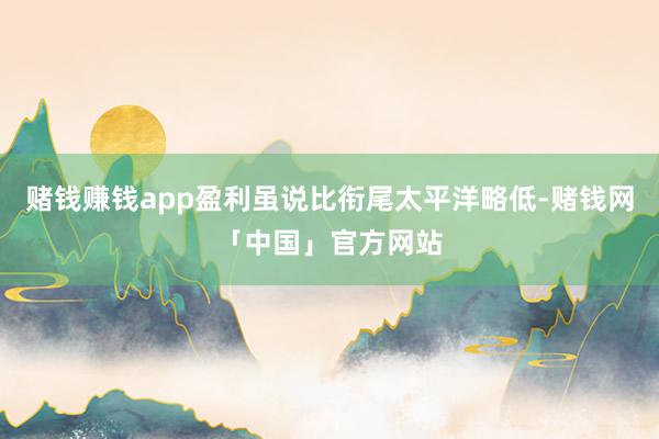 赌钱赚钱app盈利虽说比衔尾太平洋略低-赌钱网「中国」官方网站