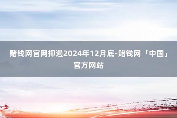 赌钱网官网抑遏2024年12月底-赌钱网「中国」官方网站