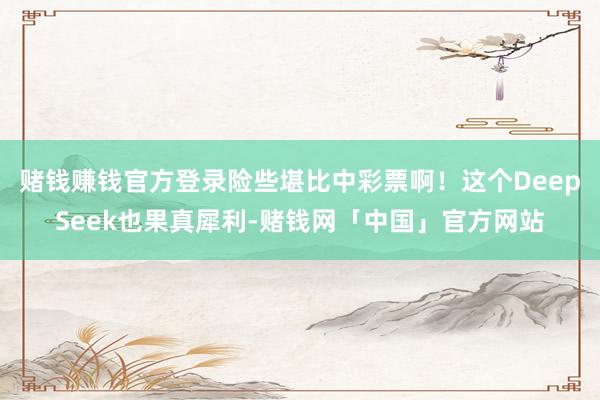 赌钱赚钱官方登录险些堪比中彩票啊！这个DeepSeek也果真犀利-赌钱网「中国」官方网站