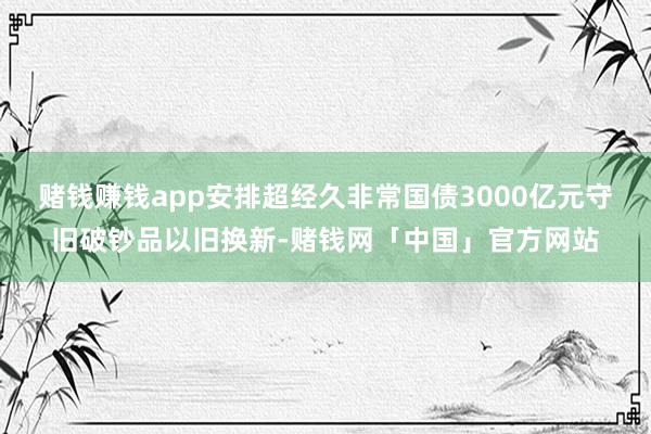 赌钱赚钱app安排超经久非常国债3000亿元守旧破钞品以旧换新-赌钱网「中国」官方网站