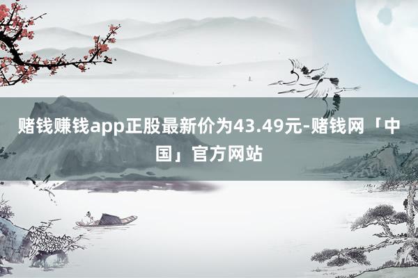 赌钱赚钱app正股最新价为43.49元-赌钱网「中国」官方网站