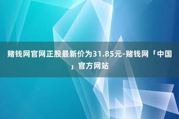 赌钱网官网正股最新价为31.85元-赌钱网「中国」官方网站
