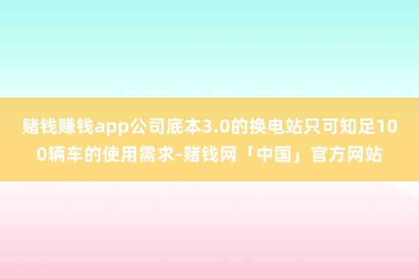 赌钱赚钱app公司底本3.0的换电站只可知足100辆车的使用需求-赌钱网「中国」官方网站