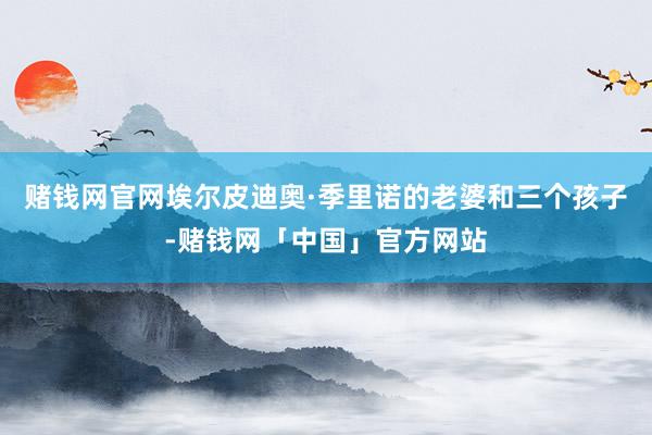 赌钱网官网埃尔皮迪奥·季里诺的老婆和三个孩子-赌钱网「中国」官方网站