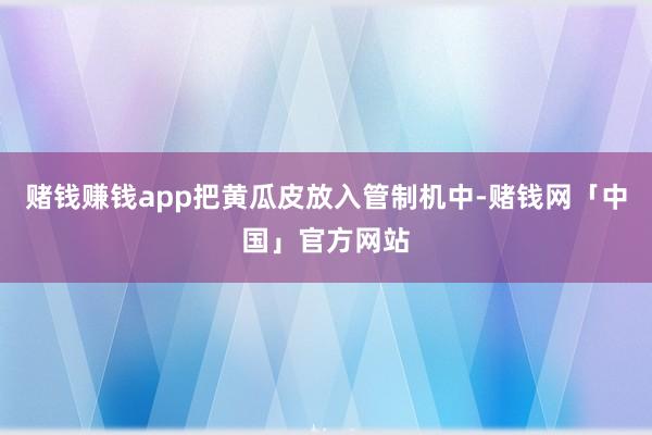 赌钱赚钱app把黄瓜皮放入管制机中-赌钱网「中国」官方网站