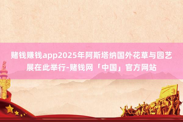 赌钱赚钱app2025年阿斯塔纳国外花草与园艺展在此举行-赌钱网「中国」官方网站