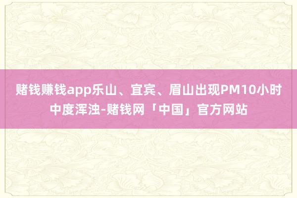 赌钱赚钱app乐山、宜宾、眉山出现PM10小时中度浑浊-赌钱网「中国」官方网站