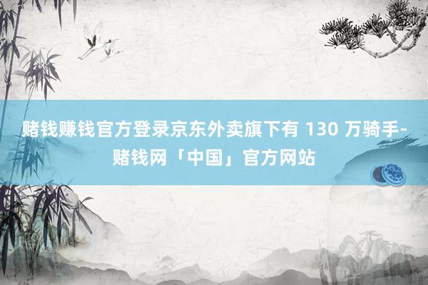 赌钱赚钱官方登录京东外卖旗下有 130 万骑手-赌钱网「中国」官方网站