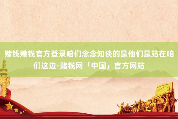 赌钱赚钱官方登录咱们念念知谈的是他们是站在咱们这边-赌钱网「中国」官方网站