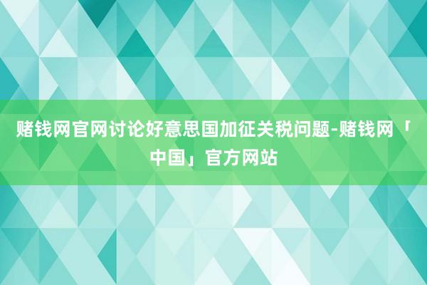 赌钱网官网讨论好意思国加征关税问题-赌钱网「中国」官方网站