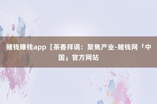赌钱赚钱app【茶香拜谒：聚焦产业-赌钱网「中国」官方网站