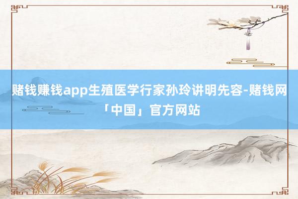 赌钱赚钱app生殖医学行家孙玲讲明先容-赌钱网「中国」官方网站
