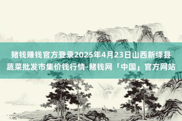 赌钱赚钱官方登录2025年4月23日山西新绛县蔬菜批发市集价钱行情-赌钱网「中国」官方网站
