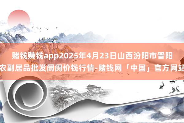 赌钱赚钱app2025年4月23日山西汾阳市晋阳农副居品批发阛阓价钱行情-赌钱网「中国」官方网站